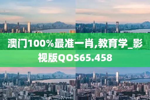澳门100%最准一肖,教育学_影视版QOS65.458