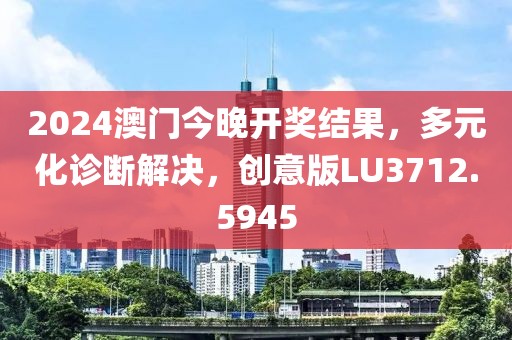 2024澳门今晚开奖结果，多元化诊断解决，创意版LU3712.5945