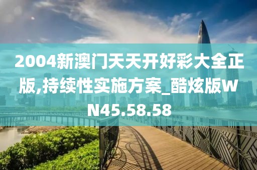 2004新澳门天天开好彩大全正版,持续性实施方案_酷炫版WN45.58.58