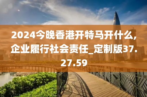 2024今晚香港开特马开什么,企业履行社会责任_定制版37.27.59