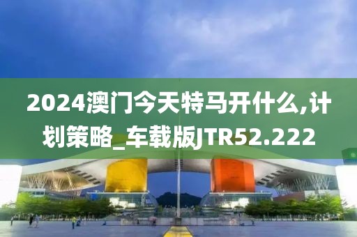 2024澳门今天特马开什么,计划策略_车载版JTR52.222