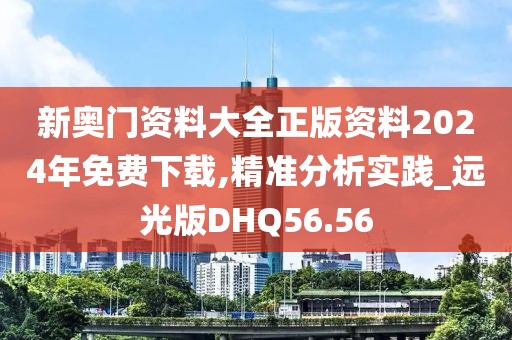 新奥门资料大全正版资料2024年免费下载,精准分析实践_远光版DHQ56.56