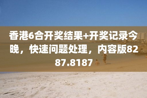 香港6合开奖结果+开奖记录今晚，快速问题处理，内容版8287.8187