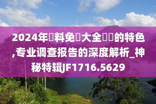 2024年資料免費大全優勢的特色,专业调查报告的深度解析_神秘特辑JF1716.5629
