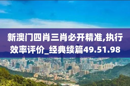 新澳门四肖三肖必开精准,执行效率评价_经典续篇49.51.98