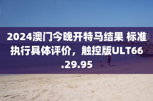 2024澳门今晚开特马结果 标准执行具体评价，触控版ULT66.29.95