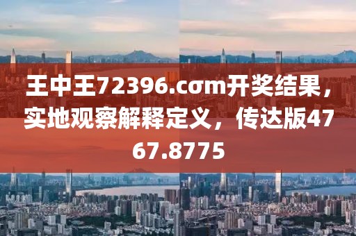 王中王72396.cσm开奖结果，实地观察解释定义，传达版4767.8775