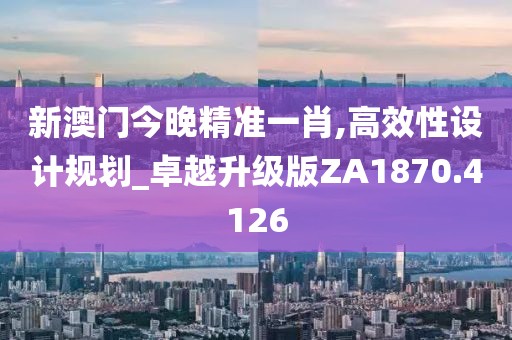 新澳门今晚精准一肖,高效性设计规划_卓越升级版ZA1870.4126