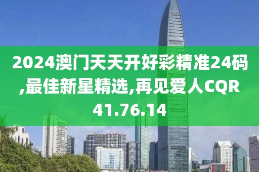 2024澳门天天开好彩精准24码,最佳新星精选,再见爱人CQR41.76.14