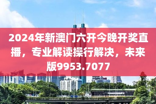 2024年新澳门六开今晚开奖直播，专业解读操行解决，未来版9953.7077