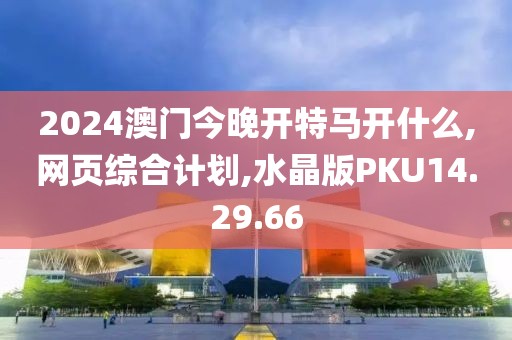 2024澳门今晚开特马开什么,网页综合计划,水晶版PKU14.29.66
