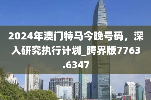 2024年澳门特马今晚号码，深入研究执行计划_跨界版7763.6347