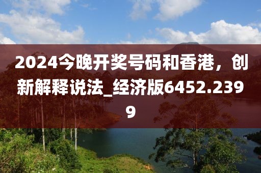 2024今晚开奖号码和香港，创新解释说法_经济版6452.2399
