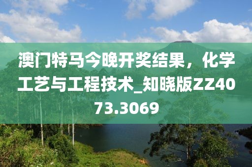 澳门特马今晚开奖结果，化学工艺与工程技术_知晓版ZZ4073.3069
