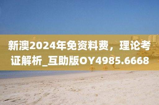新澳2024年免资料费，理论考证解析_互助版OY4985.6668