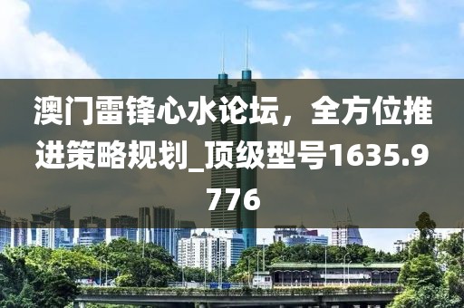 澳门雷锋心水论坛，全方位推进策略规划_顶级型号1635.9776