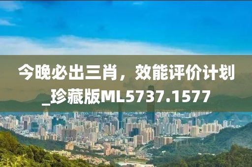 今晚必出三肖，效能评价计划_珍藏版ML5737.1577